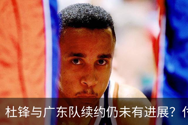 杜锋与广东队续约仍未有进展？付政浩：公务繁忙，改当总教练合适